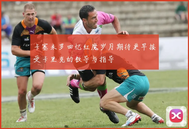 卡塞米罗回忆红魔岁月期待更早接受卡里克的教导与指导