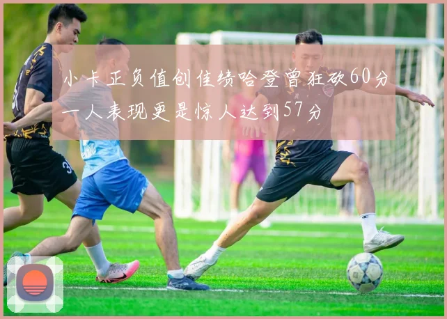 小卡正负值创佳绩哈登曾狂砍60分一人表现更是惊人达到57分