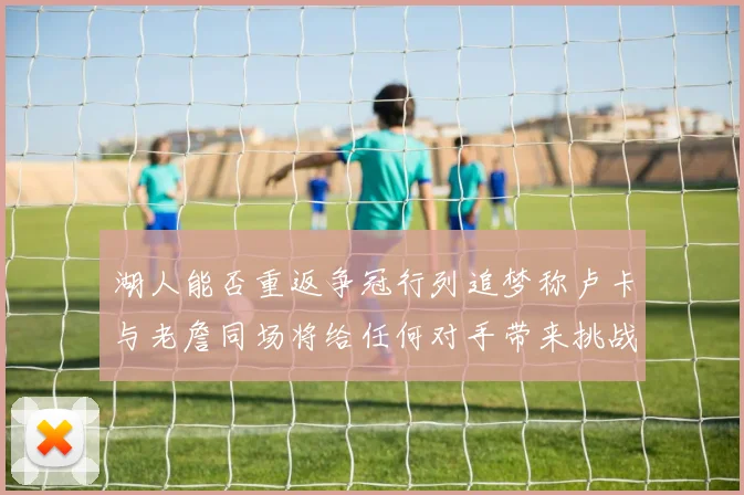 湖人能否重返争冠行列追梦称卢卡与老詹同场将给任何对手带来挑战