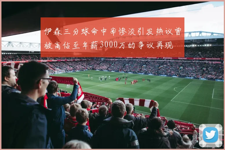 伊森三分球命中率惨淡引发热议曾被高估至年薪3000万的争议再现