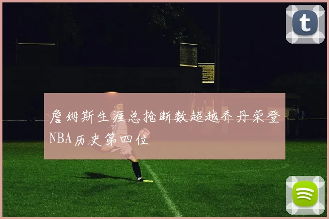 詹姆斯生涯总抢断数超越乔丹荣登NBA历史第四位
