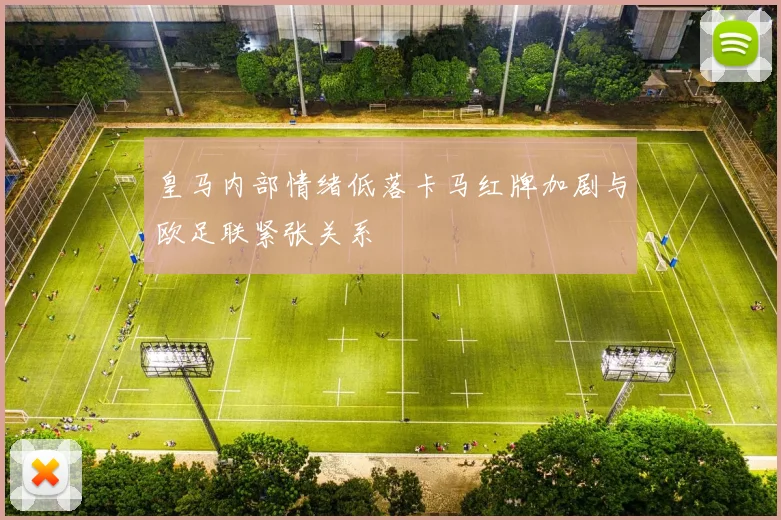 皇马内部情绪低落卡马红牌加剧与欧足联紧张关系