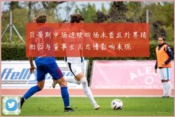 贝蒂斯中场连续四场未首发外界猜测因与董事女儿恋情影响表现