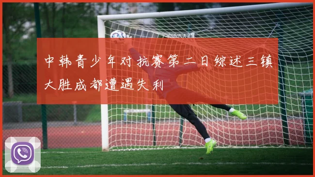 中韩青少年对抗赛第二日综述三镇大胜成都遭遇失利