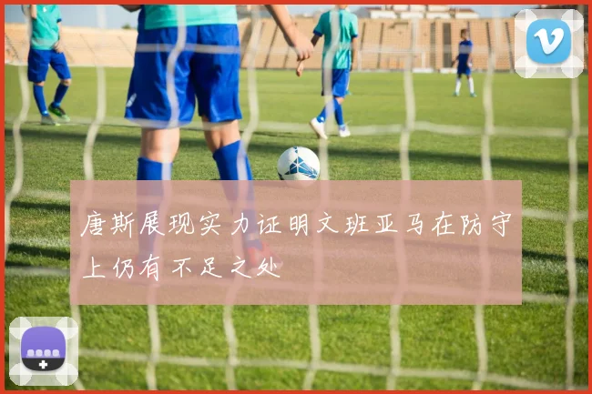 唐斯展现实力证明文班亚马在防守上仍有不足之处