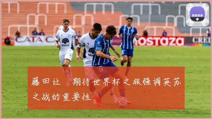 藤田让瑠期待世界杯之旅强调英苏之战的重要性