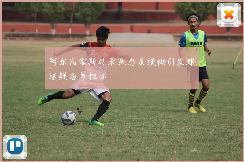 阿尔瓦雷斯对未来态度模糊引发球迷疑惑与担忧
