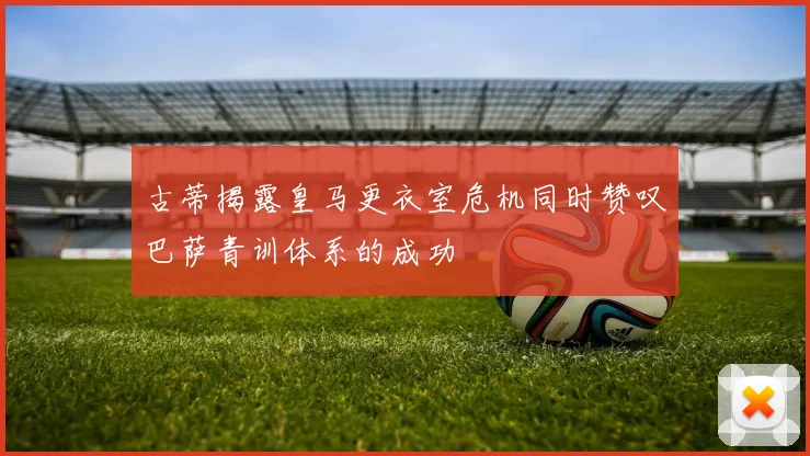 古蒂揭露皇马更衣室危机同时赞叹巴萨青训体系的成功
