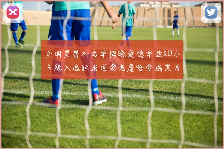 全明星替补名单揭晓爱德华兹KD小卡稳入选狄龙逆袭老詹哈登成黑马