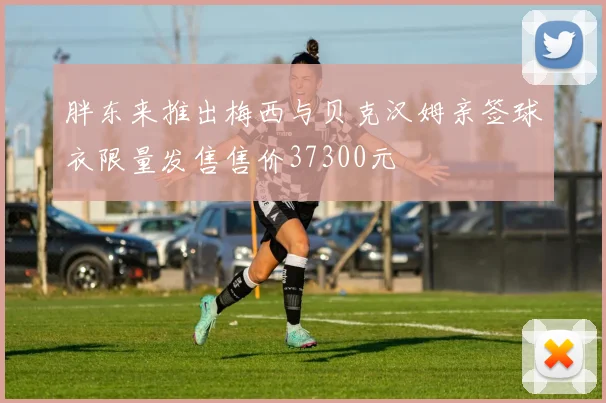 胖东来推出梅西与贝克汉姆亲签球衣限量发售售价37300元