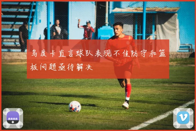 乌度卡直言球队表现不佳防守和篮板问题亟待解决