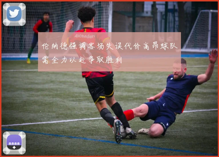伦纳德强调客场失误代价高昂球队需全力以赴争取胜利