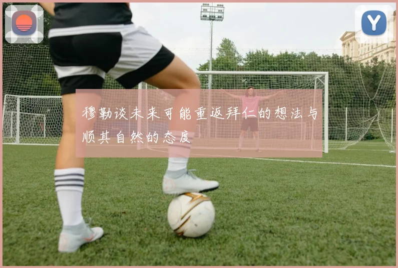 穆勒谈未来可能重返拜仁的想法与顺其自然的态度