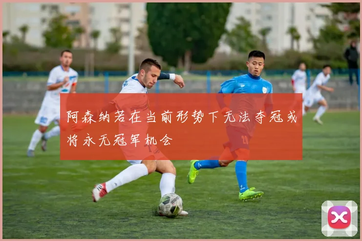 阿森纳若在当前形势下无法夺冠或将永无冠军机会