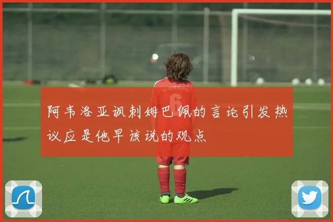 阿韦洛亚讽刺姆巴佩的言论引发热议应是他早该说的观点