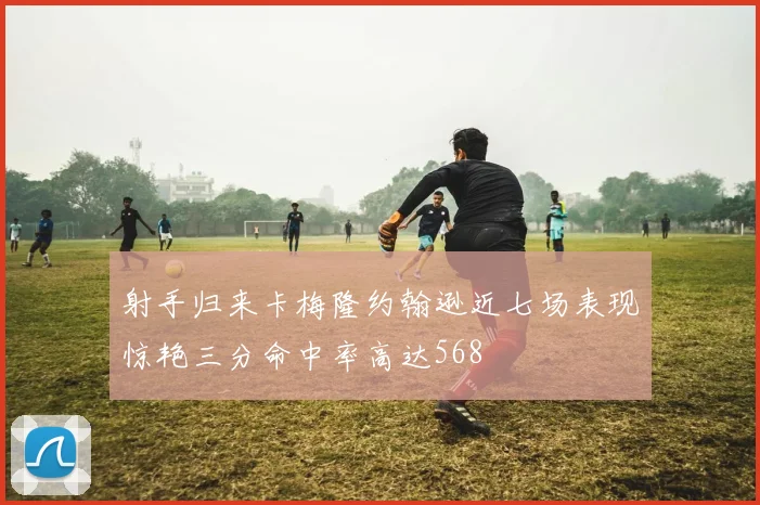 射手归来卡梅隆约翰逊近七场表现惊艳三分命中率高达568