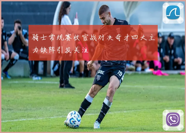 骑士常规赛收官战对决奇才四大主力缺阵引发关注