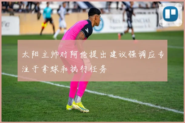 太阳主帅对阿伦提出建议强调应专注于拿球和执行任务