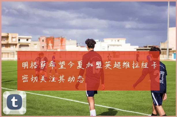 明格萨希望今夏加盟英超维拉纽卡密切关注其动态