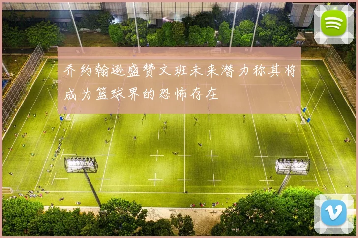 乔约翰逊盛赞文班未来潜力称其将成为篮球界的恐怖存在