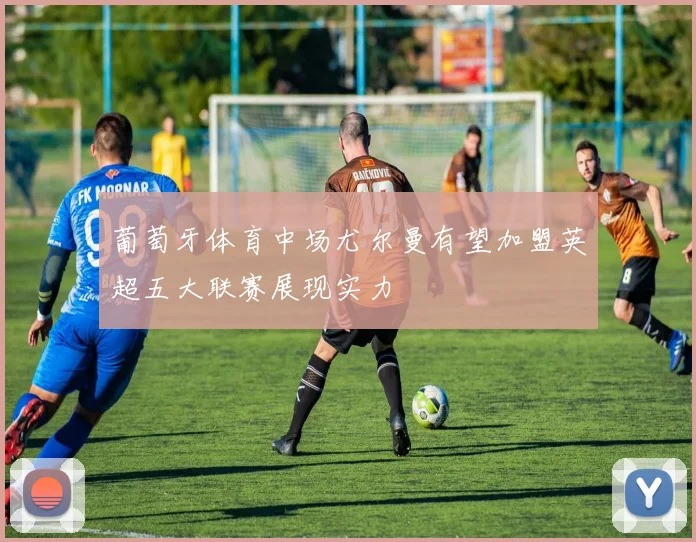 葡萄牙体育中场尤尔曼有望加盟英超五大联赛展现实力