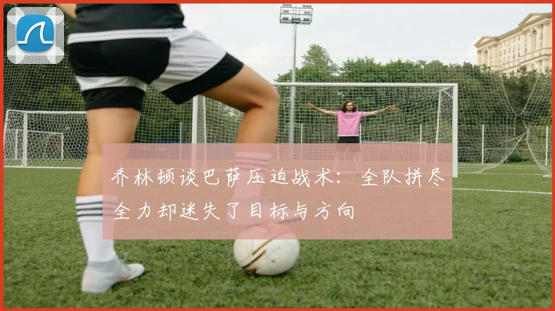 乔林顿谈巴萨压迫战术：全队拼尽全力却迷失了目标与方向