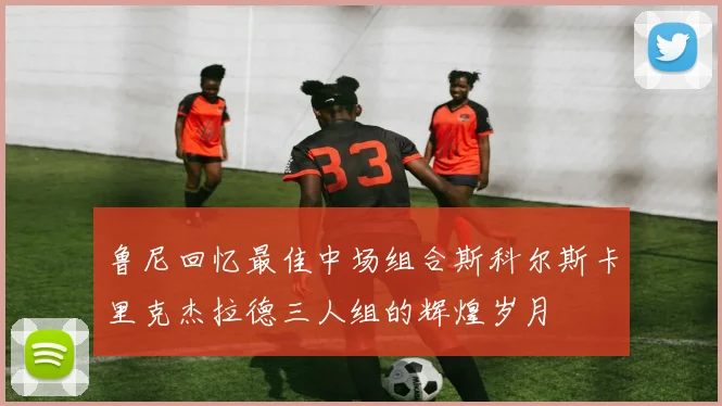鲁尼回忆最佳中场组合斯科尔斯卡里克杰拉德三人组的辉煌岁月