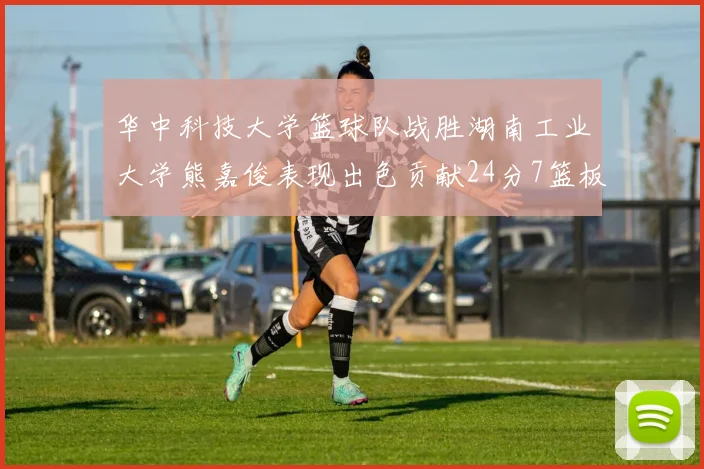 华中科技大学篮球队战胜湖南工业大学熊嘉俊表现出色贡献24分7篮板6助攻
