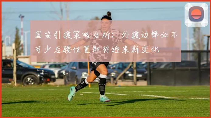 国安引援策略分析：外援边锋必不可少后腰位置即将迎来新变化