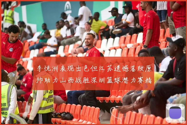 李悦洲表现出色但江苏遗憾落败原帅助力山西战胜深圳篮球潜力赛精彩回顾