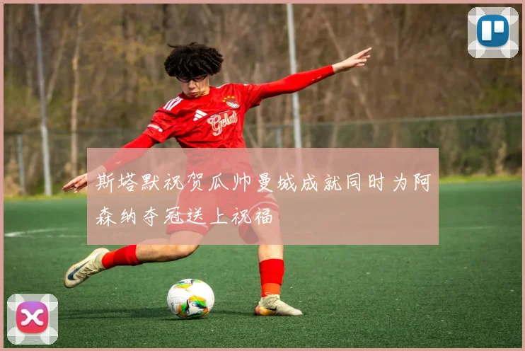 斯塔默祝贺瓜帅曼城成就同时为阿森纳夺冠送上祝福