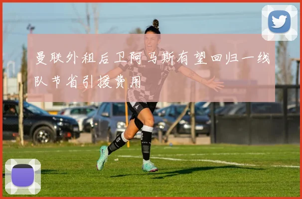 曼联外租后卫阿马斯有望回归一线队节省引援费用