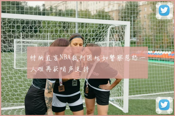 特纳直言NBA裁判团结如警察惹怒一人难再获哨声支持