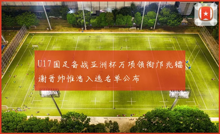 U17国足备战亚洲杯万项领衔邝兆镭谢晋帅惟浩入选名单公布