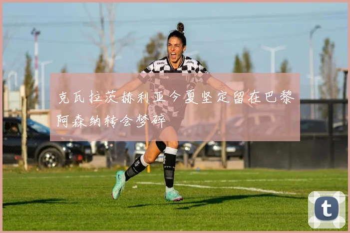 克瓦拉茨赫利亚今夏坚定留在巴黎阿森纳转会梦碎