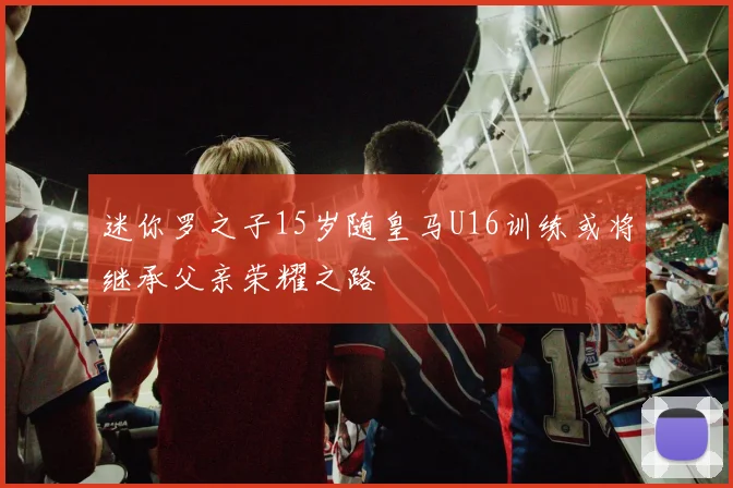 迷你罗之子15岁随皇马U16训练或将继承父亲荣耀之路