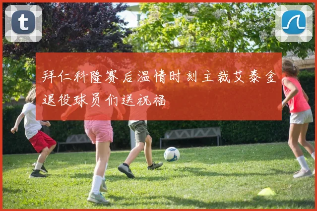 拜仁科隆赛后温情时刻主裁艾泰金退役球员们送祝福